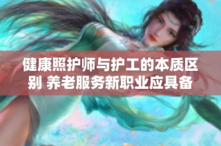 健康照护师与护工的本质区别 养老服务新职业应具备的技能解析