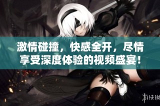 激情碰撞，快感全开，尽情享受深度体验的视频盛宴！