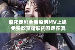 麻花传剧全新原创MV上线 免费欣赏精彩内容尽在其中