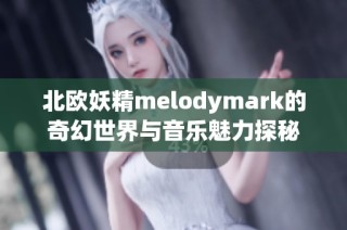 北欧妖精melodymark的奇幻世界与音乐魅力探秘