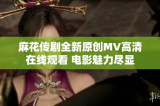 麻花传剧全新原创MV高清在线观看 电影魅力尽显