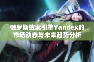 俄罗斯搜索引擎Yandex的市场动态与未来趋势分析