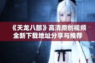 《天龙八部》高清原创视频全新下载地址分享与推荐