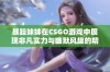 暴躁妹妹在CSGO游戏中展现非凡实力与幽默风趣的精彩瞬间