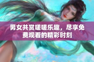 男女共赏嗟嗟乐趣，尽享免费观看的精彩时刻