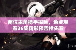 两位主角携手探险，免费观看36集精彩预告抢先看