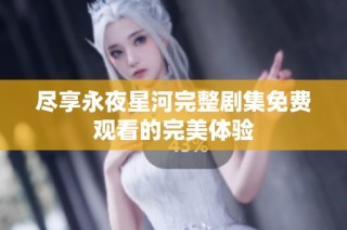 尽享永夜星河完整剧集免费观看的完美体验