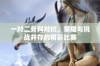 一对二骨科对抗，荣耀与挑战并存的精彩比赛