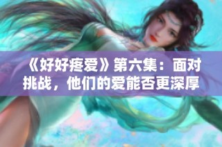 《好好疼爱》第六集：面对挑战，他们的爱能否更深厚？