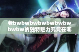 老bwbwbwbwbwbwbwbwbw的独特魅力究竟在哪里 深度分析及用户评价分享