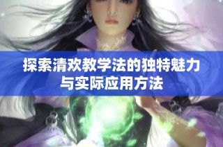 探索清欢教学法的独特魅力与实际应用方法