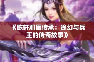 《陈轩邪医传承：徐幻与兵王的传奇故事》