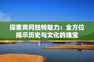 探索黄冈独特魅力：全方位揭示历史与文化的瑰宝