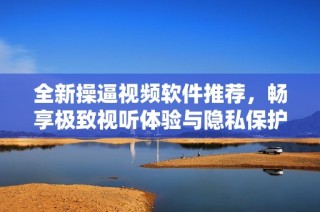 全新操逼视频软件推荐，畅享极致视听体验与隐私保护