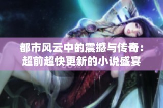 都市风云中的震撼与传奇：超前超快更新的小说盛宴