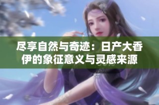 尽享自然与奇迹：日产大香伊的象征意义与灵感来源