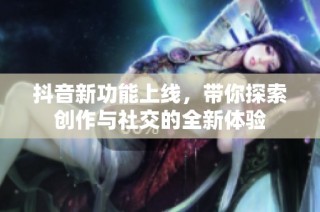 抖音新功能上线，带你探索创作与社交的全新体验