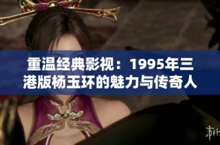 重温经典影视：1995年三港版杨玉环的魅力与传奇人生解析