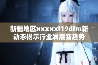 新疆地区xxxxxl19dfm新动态揭示行业发展新趋势