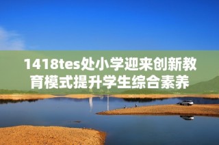 1418tes处小学迎来创新教育模式提升学生综合素养