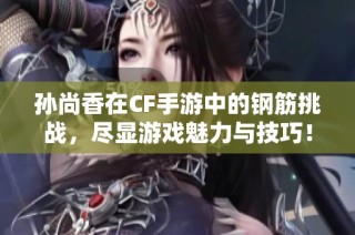 孙尚香在CF手游中的钢筋挑战，尽显游戏魅力与技巧！