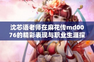 沈芯语老师在麻花传md0076的精彩表现与职业生涯探讨