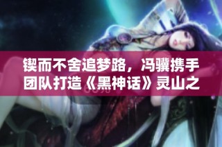 锲而不舍追梦路，冯骥携手团队打造《黑神话》灵山之旅