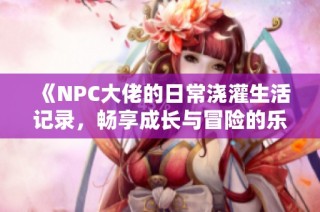 《NPC大佬的日常浇灌生活记录，畅享成长与冒险的乐趣》