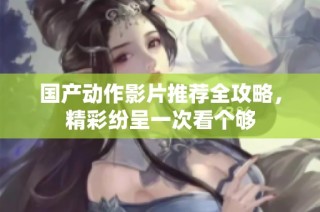 国产动作影片推荐全攻略，精彩纷呈一次看个够