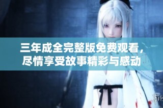 三年成全完整版免费观看，尽情享受故事精彩与感动