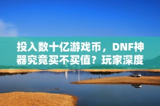 投入数十亿游戏币，DNF神器究竟买不买值？玩家深度解析