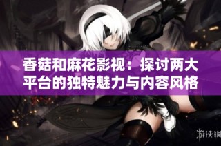 香菇和麻花影视：探讨两大平台的独特魅力与内容风格