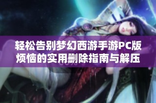 轻松告别梦幻西游手游PC版烦恼的实用删除指南与解压技巧分享