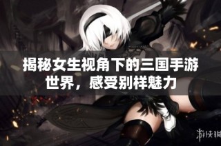 揭秘女生视角下的三国手游世界，感受别样魅力