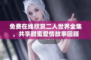 免费在线欣赏二人世界全集，共享甜蜜爱情故事回顾