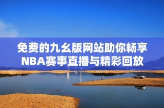 免费的九幺版网站助你畅享NBA赛事直播与精彩回放