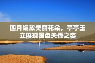 四月绽放美丽花朵，亭亭玉立展现国色天香之姿