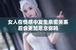 女人在情感中发生亲密关系后会更加思念你吗