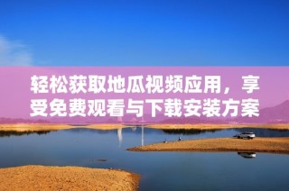 轻松获取地瓜视频应用，享受免费观看与下载安装方案