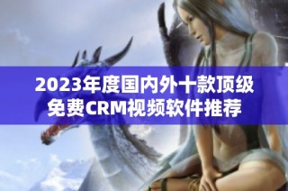 2023年度国内外十款顶级免费CRM视频软件推荐