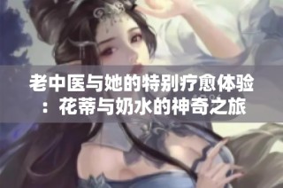 老中医与她的特别疗愈体验：花蒂与奶水的神奇之旅