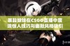 暴躁妹妹在CSGO直播中展现惊人技巧与幽默风格吸引众多粉丝