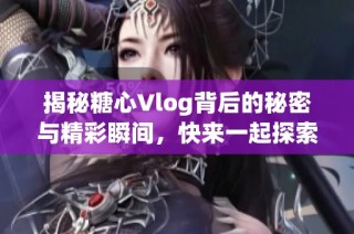 揭秘糖心Vlog背后的秘密与精彩瞬间，快来一起探索吧