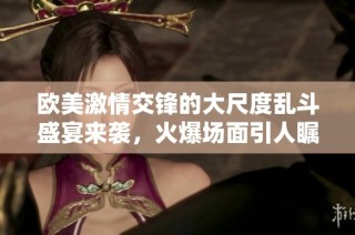 欧美激情交锋的大尺度乱斗盛宴来袭，火爆场面引人瞩目