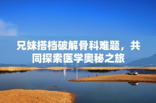 兄妹搭档破解骨科难题，共同探索医学奥秘之旅