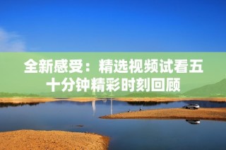 全新感受：精选视频试看五十分钟精彩时刻回顾