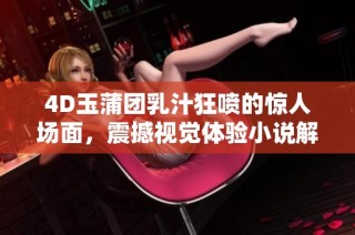 4D玉蒲团乳汁狂喷的惊人场面，震撼视觉体验小说解析