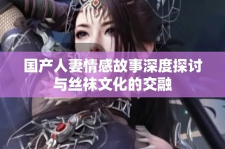 国产人妻情感故事深度探讨与丝袜文化的交融