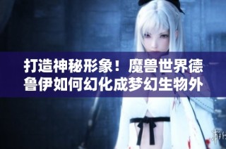 打造神秘形象！魔兽世界德鲁伊如何幻化成梦幻生物外观指南