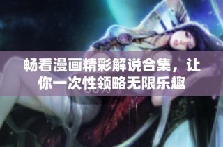 畅看漫画精彩解说合集，让你一次性领略无限乐趣